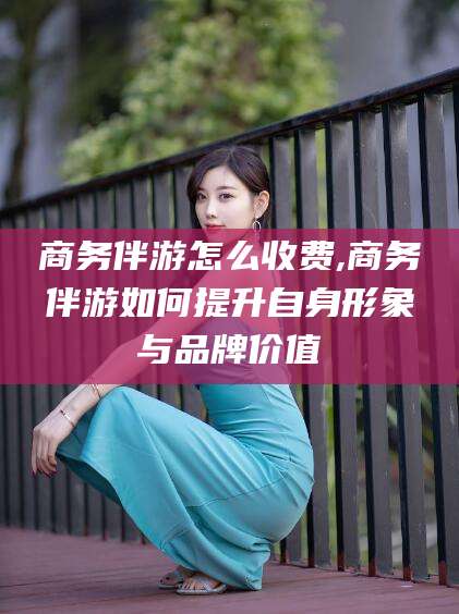 沅江商务伴游怎么收费,商务伴游如何提升自身形象与品牌价值