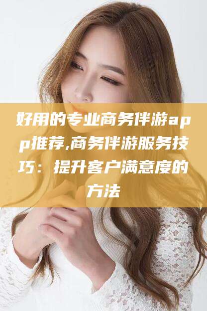 沅江好用的专业商务伴游app推荐,商务伴游服务技巧：提升客户满意度的方法