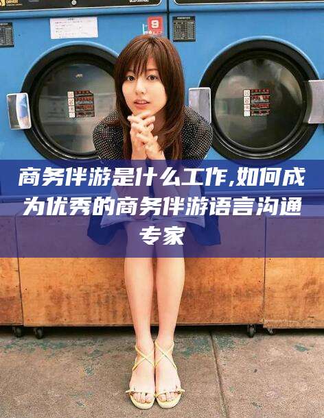 沅江商务伴游是什么工作,如何成为优秀的商务伴游语言沟通专家