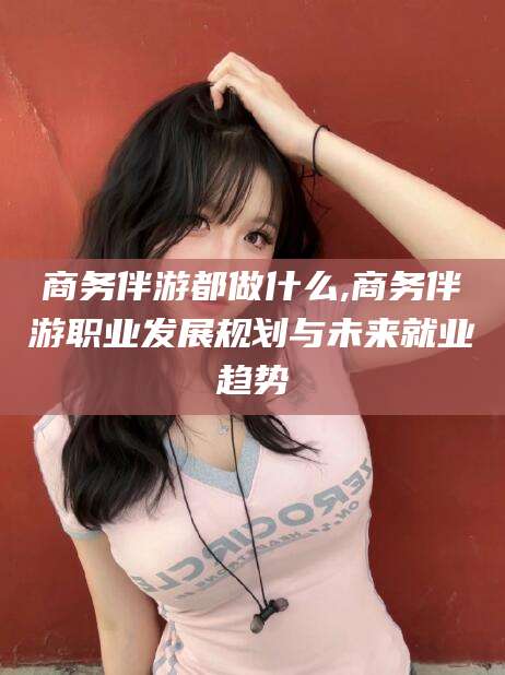 沅江商务伴游都做什么,商务伴游职业发展规划与未来就业趋势