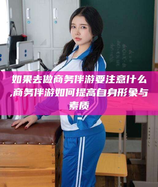 沅江如果去做商务伴游要注意什么,商务伴游如何提高自身形象与素质