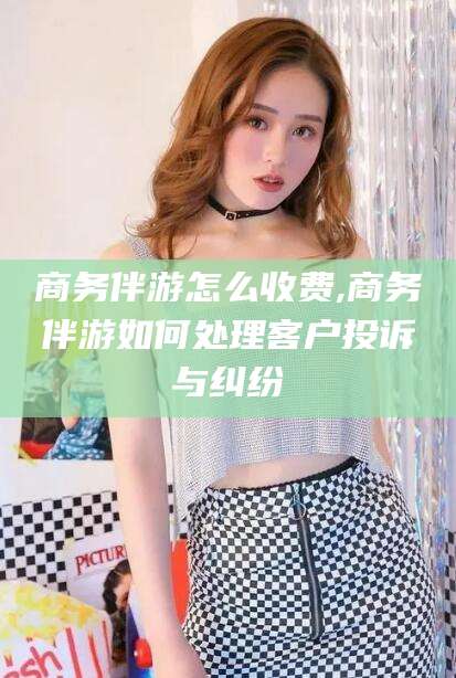 沅江商务伴游怎么收费,商务伴游如何处理客户投诉与纠纷