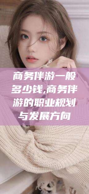 沅江商务伴游一般多少钱,商务伴游的职业规划与发展方向