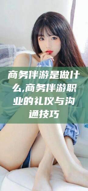 沅江商务伴游是做什么,商务伴游职业的礼仪与沟通技巧