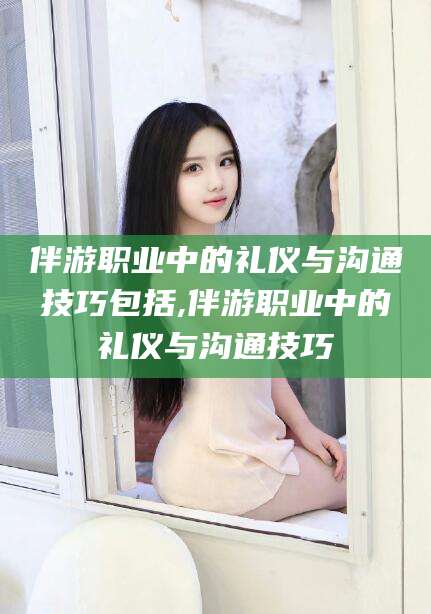 沅江伴游职业中的礼仪与沟通技巧包括,伴游职业中的礼仪与沟通技巧