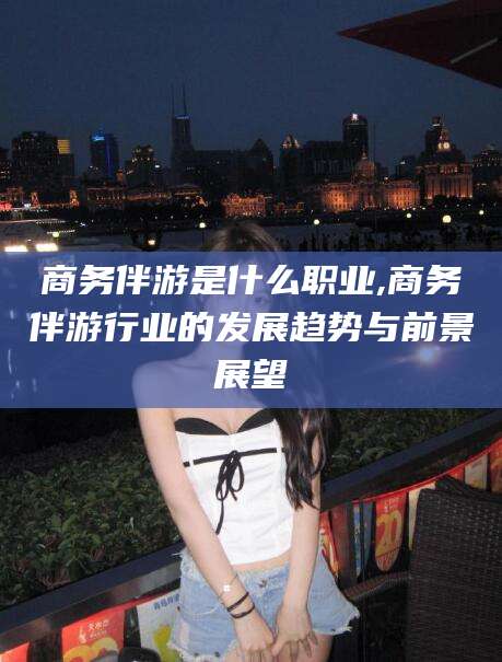 沅江商务伴游是什么职业,商务伴游行业的发展趋势与前景展望