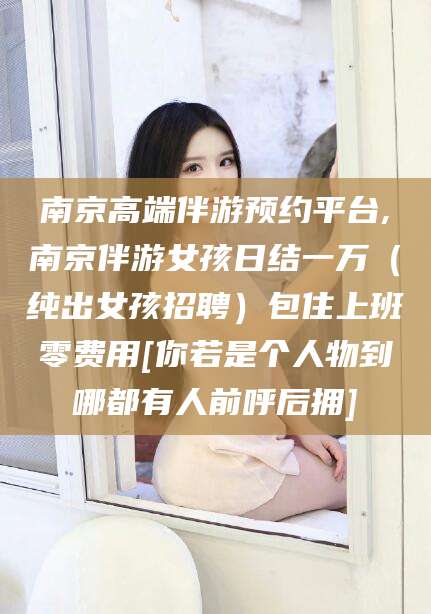 沅江南京高端伴游预约平台,南京伴游女孩日结一万（纯出女孩招聘）包住上班零费用[你若是个人物到哪都有人前呼后拥]