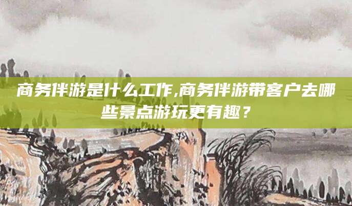 沅江商务伴游是什么工作,商务伴游带客户去哪些景点游玩更有趣？