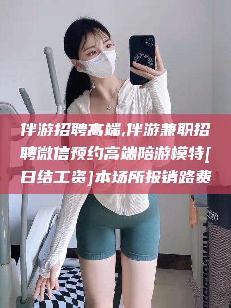 沅江伴游招聘高端,伴游兼职招聘微信预约高端陪游模特[日结工资]本场所报销路费