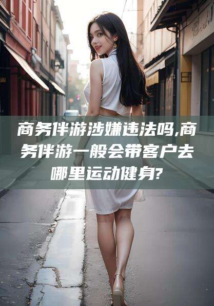 沅江商务伴游涉嫌违法吗,商务伴游一般会带客户去哪里运动健身?