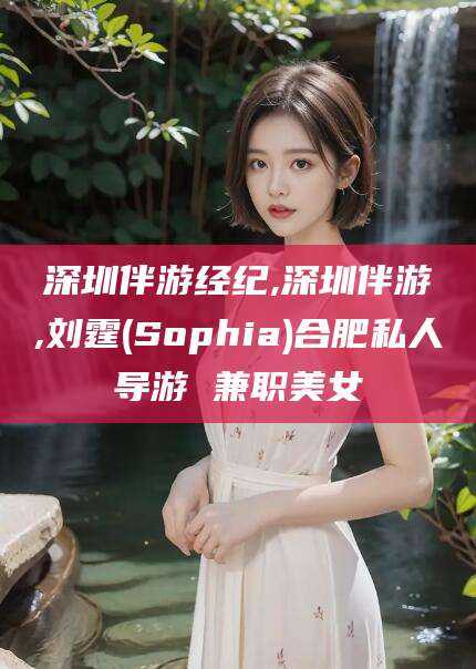 沅江深圳伴游经纪,深圳伴游,刘霆(Sophia)合肥私人导游 兼职美女