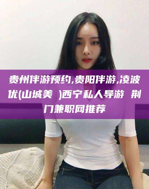 沅江贵州伴游预约,贵阳伴游,凌波优(山城美姫)西宁私人导游 荆门兼职网推荐