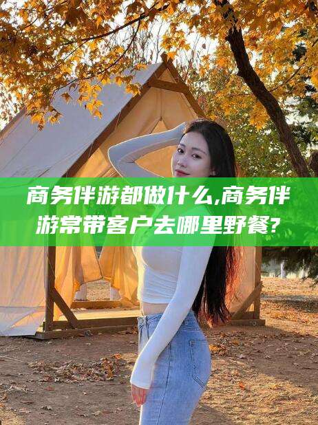 沅江商务伴游都做什么,商务伴游常带客户去哪里野餐?