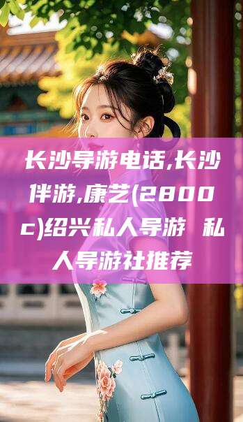 沅江长沙导游电话,长沙伴游,康艺(2800c)绍兴私人导游 私人导游社推荐