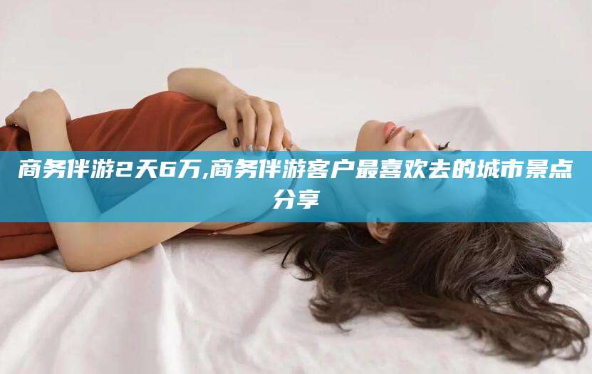 沅江商务伴游2天6万,商务伴游客户最喜欢去的城市景点分享