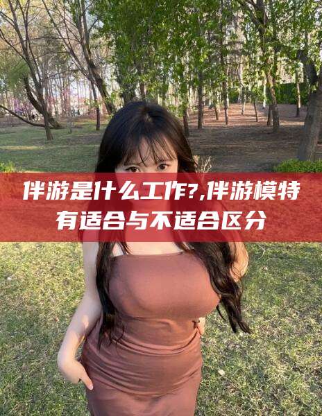 沅江伴游是什么工作?,伴游模特有适合与不适合区分