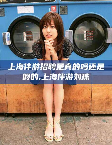 沅江上海伴游招聘是真的吗还是假的,上海伴游刘珠