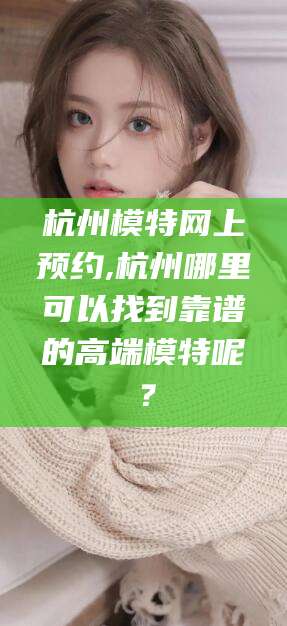 沅江杭州模特网上预约,杭州哪里可以找到靠谱的高端模特呢？