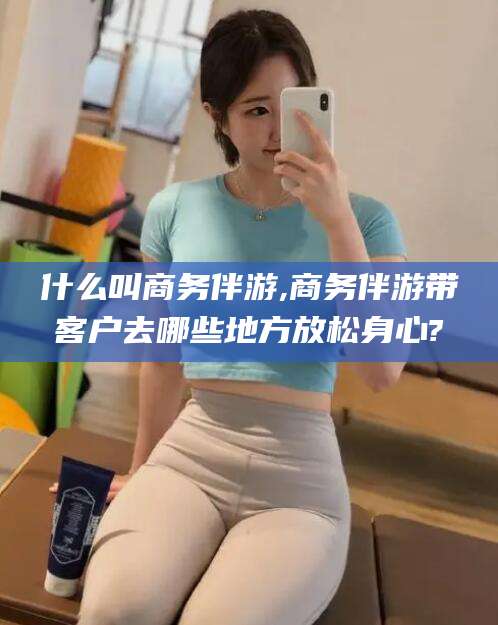 沅江什么叫商务伴游,商务伴游带客户去哪些地方放松身心?