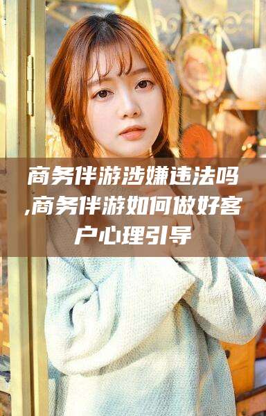 沅江商务伴游涉嫌违法吗,商务伴游如何做好客户心理引导