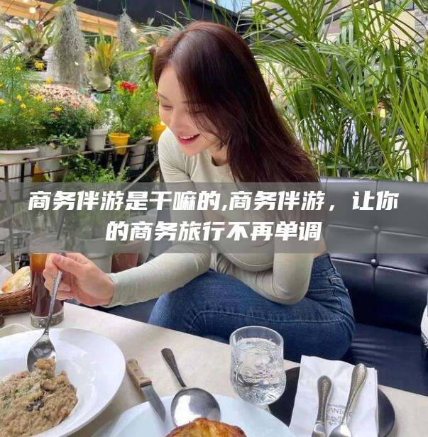 沅江商务伴游是干嘛的,商务伴游，让你的商务旅行不再单调