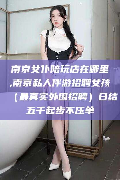 沅江南京女仆陪玩店在哪里,南京私人伴游招聘女孩（最真实外围招聘）日结五千起步不压单