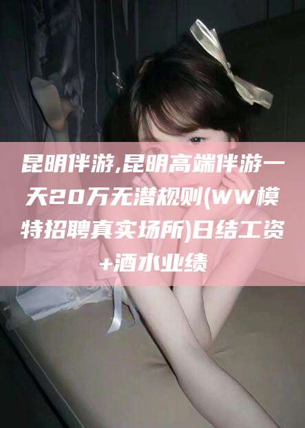 沅江昆明伴游,昆明高端伴游一天20万无潜规则(WW模特招聘真实场所)日结工资+酒水业绩