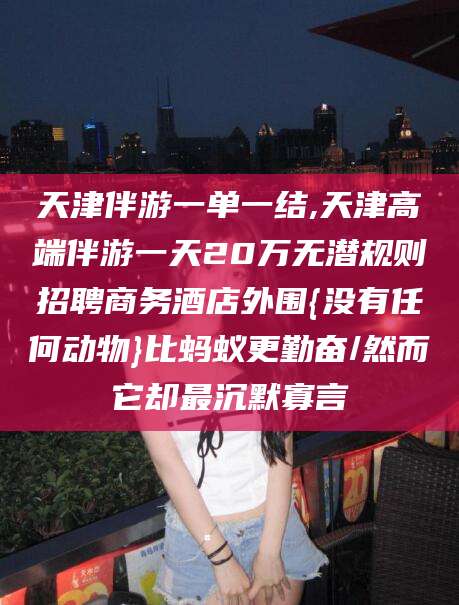 沅江天津伴游一单一结,天津高端伴游一天20万无潜规则招聘商务酒店外围{没有任何动物}比蚂蚁更勤奋/然而它却最沉默寡言