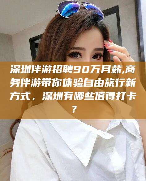 沅江深圳伴游招聘90万月薪,商务伴游带你体验自由旅行新方式，深圳有哪些值得打卡？