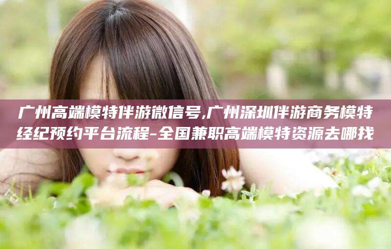 沅江广州高端模特伴游微信号,广州深圳伴游商务模特经纪预约平台流程-全国兼职高端模特资源去哪找