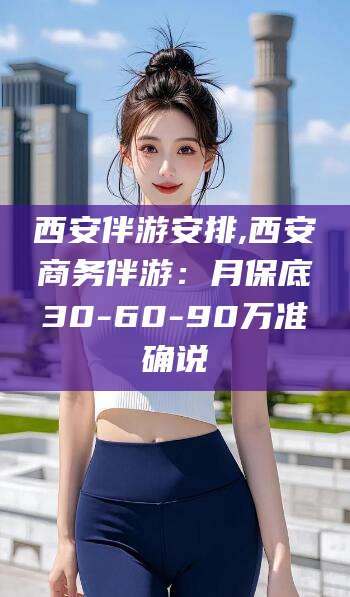 沅江西安伴游安排,西安商务伴游：月保底30-60-90万准确说