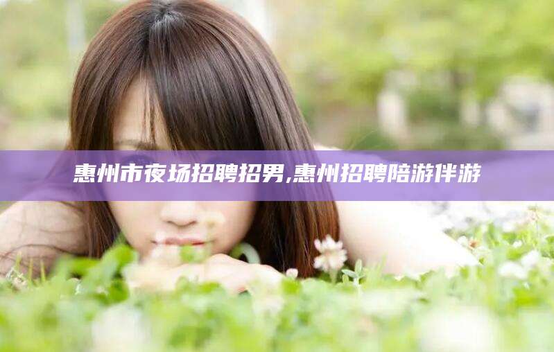 沅江惠州市夜场招聘招男,惠州招聘陪游伴游
