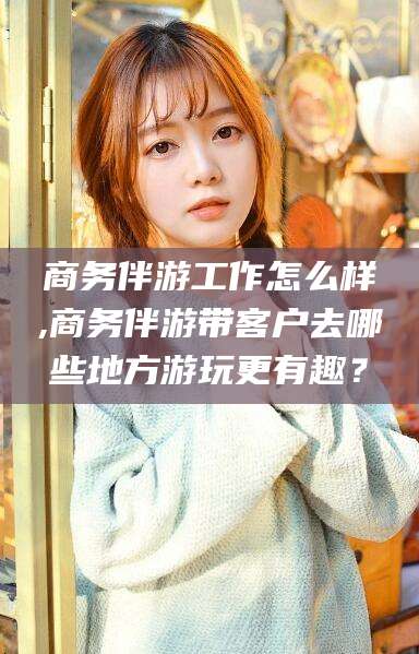 沅江商务伴游工作怎么样,商务伴游带客户去哪些地方游玩更有趣？