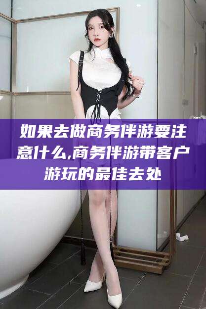 沅江如果去做商务伴游要注意什么,商务伴游带客户游玩的最佳去处