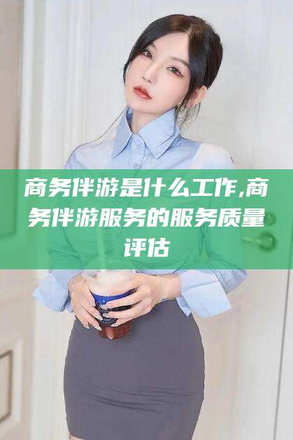沅江商务伴游是什么工作,商务伴游服务的服务质量评估