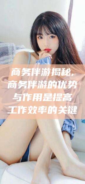 沅江商务伴游揭秘,商务伴游的优势与作用是提高工作效率的关键