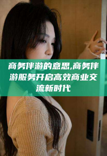 沅江商务伴游的意思,商务伴游服务开启高效商业交流新时代