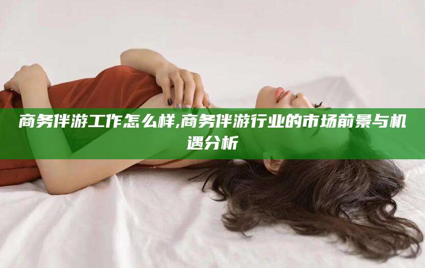 沅江商务伴游工作怎么样,商务伴游行业的市场前景与机遇分析