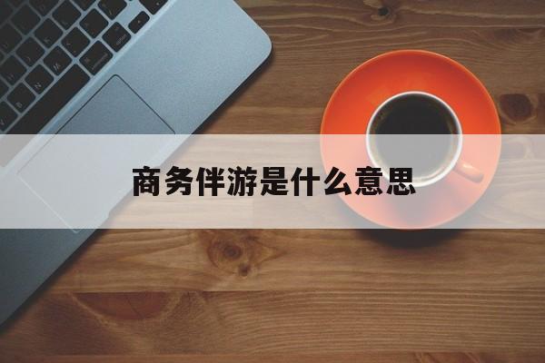 商务伴游是什么意思?最新资讯（谁能告诉我哪里有沅江商务伴游是什么意思？）